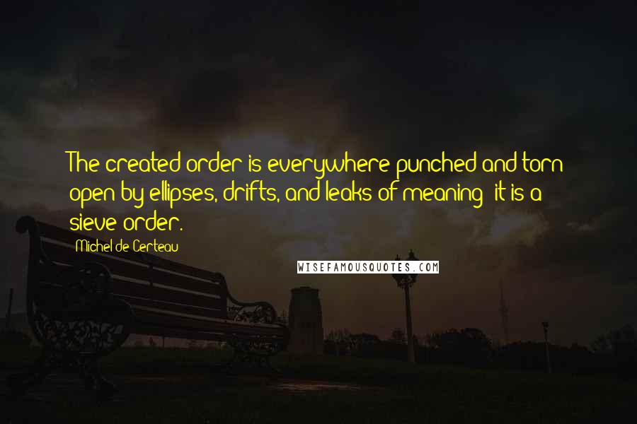 Michel De Certeau Quotes: The created order is everywhere punched and torn open by ellipses, drifts, and leaks of meaning: it is a sieve-order.