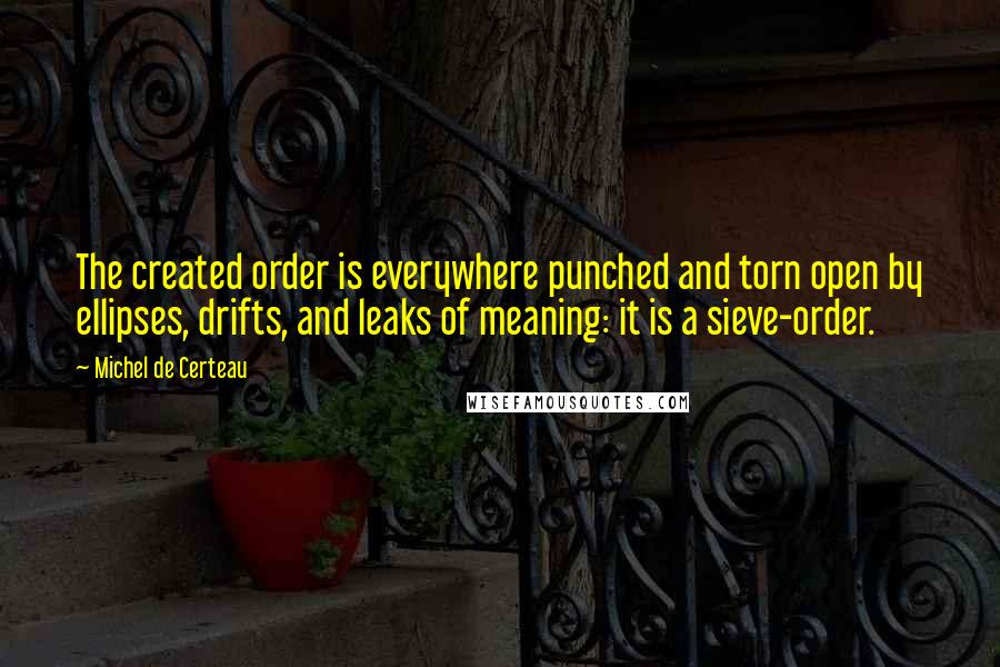 Michel De Certeau Quotes: The created order is everywhere punched and torn open by ellipses, drifts, and leaks of meaning: it is a sieve-order.