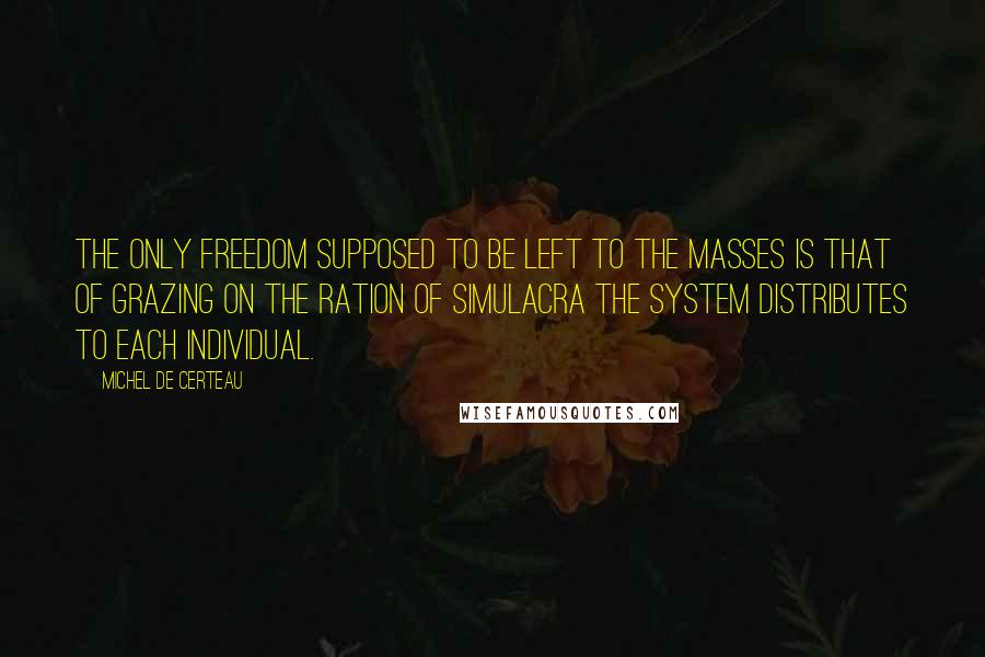 Michel De Certeau Quotes: The only freedom supposed to be left to the masses is that of grazing on the ration of simulacra the system distributes to each individual.