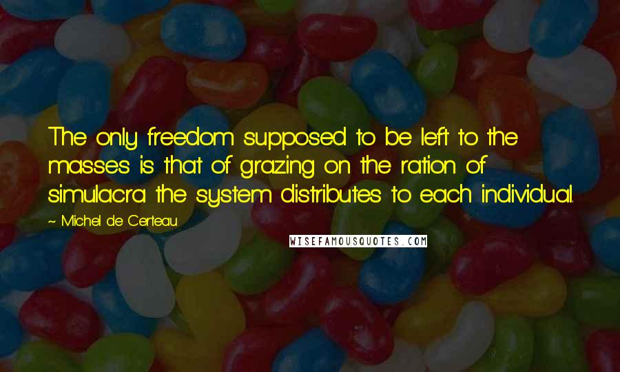 Michel De Certeau Quotes: The only freedom supposed to be left to the masses is that of grazing on the ration of simulacra the system distributes to each individual.