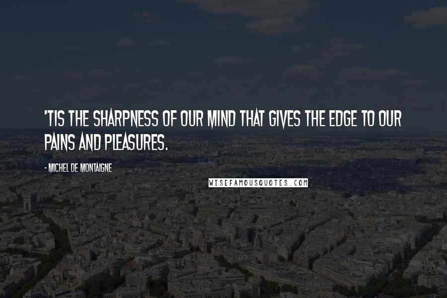 Michel De Montaigne Quotes: 'Tis the sharpness of our mind that gives the edge to our pains and pleasures.