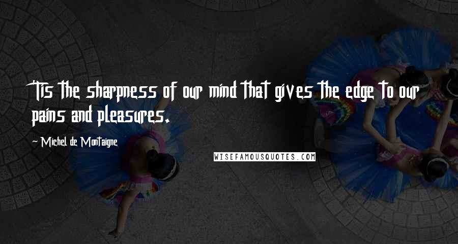 Michel De Montaigne Quotes: 'Tis the sharpness of our mind that gives the edge to our pains and pleasures.