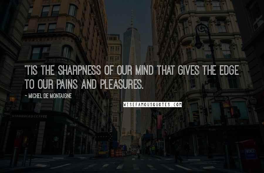 Michel De Montaigne Quotes: 'Tis the sharpness of our mind that gives the edge to our pains and pleasures.