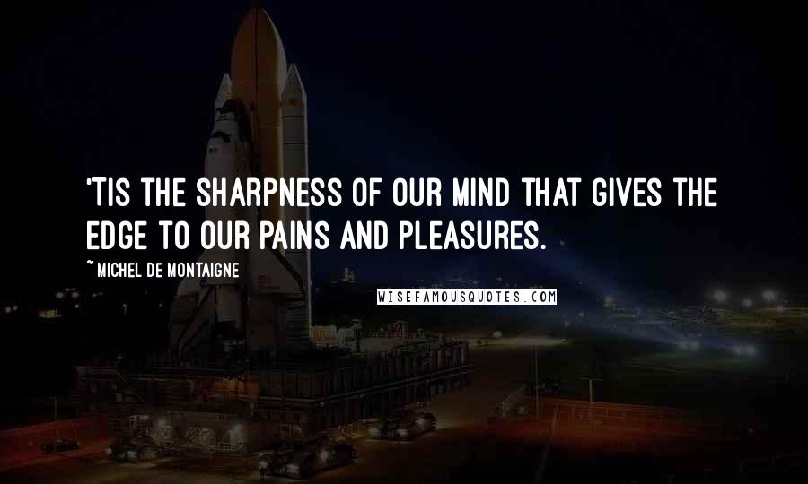 Michel De Montaigne Quotes: 'Tis the sharpness of our mind that gives the edge to our pains and pleasures.