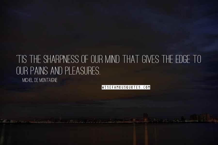Michel De Montaigne Quotes: 'Tis the sharpness of our mind that gives the edge to our pains and pleasures.