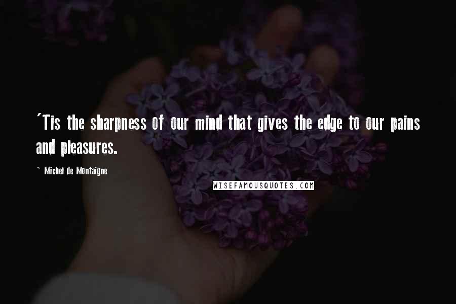 Michel De Montaigne Quotes: 'Tis the sharpness of our mind that gives the edge to our pains and pleasures.