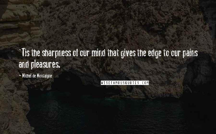 Michel De Montaigne Quotes: 'Tis the sharpness of our mind that gives the edge to our pains and pleasures.