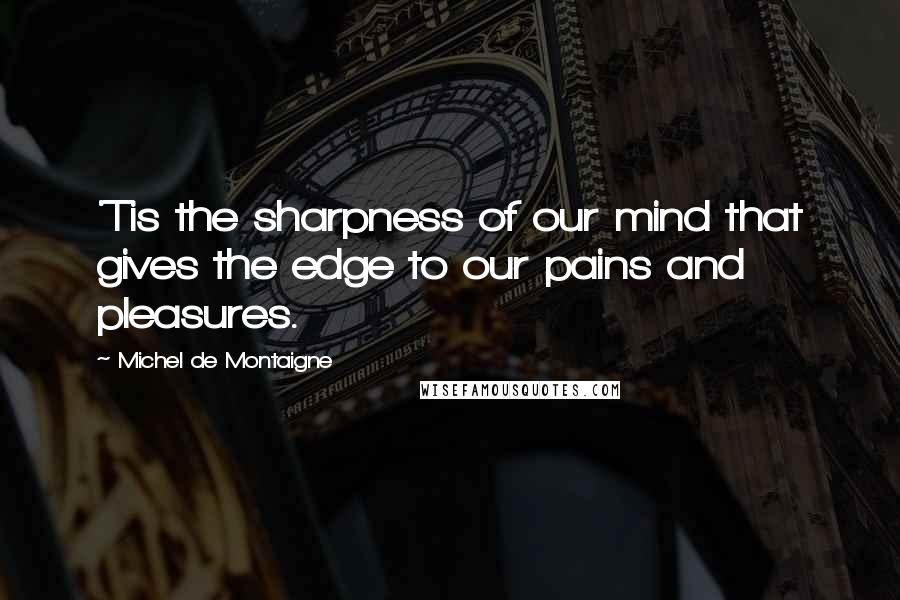 Michel De Montaigne Quotes: 'Tis the sharpness of our mind that gives the edge to our pains and pleasures.