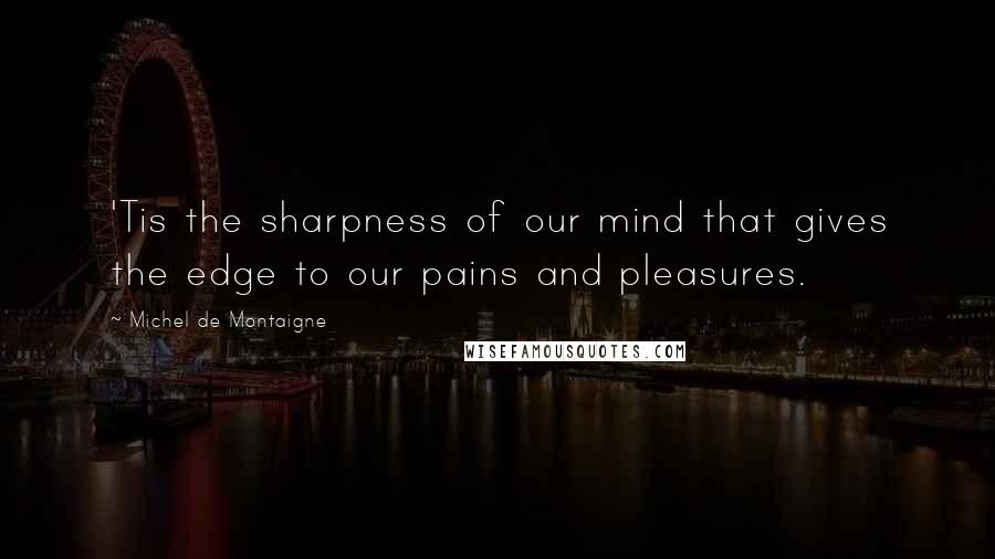 Michel De Montaigne Quotes: 'Tis the sharpness of our mind that gives the edge to our pains and pleasures.