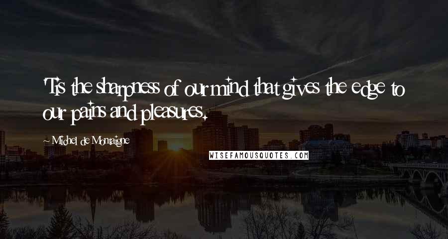 Michel De Montaigne Quotes: 'Tis the sharpness of our mind that gives the edge to our pains and pleasures.