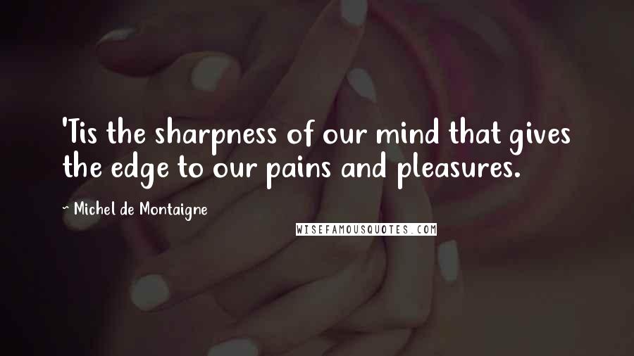 Michel De Montaigne Quotes: 'Tis the sharpness of our mind that gives the edge to our pains and pleasures.