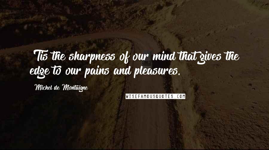 Michel De Montaigne Quotes: 'Tis the sharpness of our mind that gives the edge to our pains and pleasures.