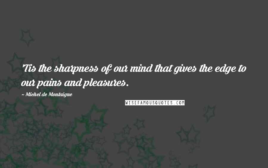 Michel De Montaigne Quotes: 'Tis the sharpness of our mind that gives the edge to our pains and pleasures.