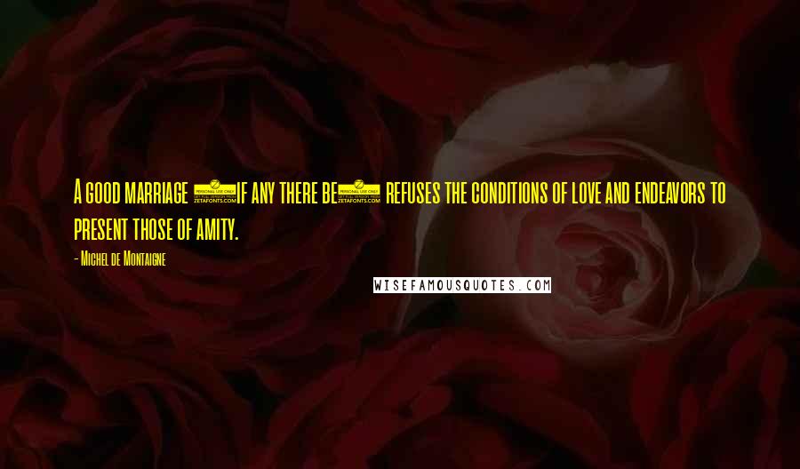 Michel De Montaigne Quotes: A good marriage (if any there be) refuses the conditions of love and endeavors to present those of amity.