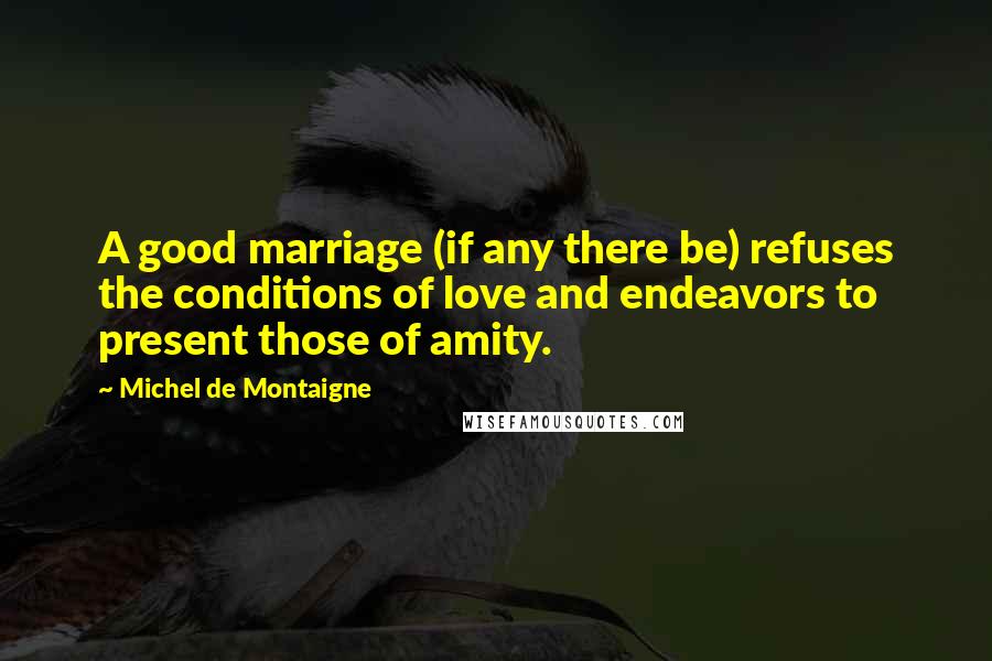 Michel De Montaigne Quotes: A good marriage (if any there be) refuses the conditions of love and endeavors to present those of amity.
