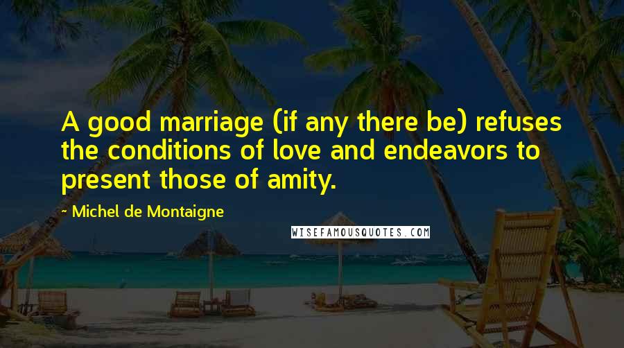 Michel De Montaigne Quotes: A good marriage (if any there be) refuses the conditions of love and endeavors to present those of amity.