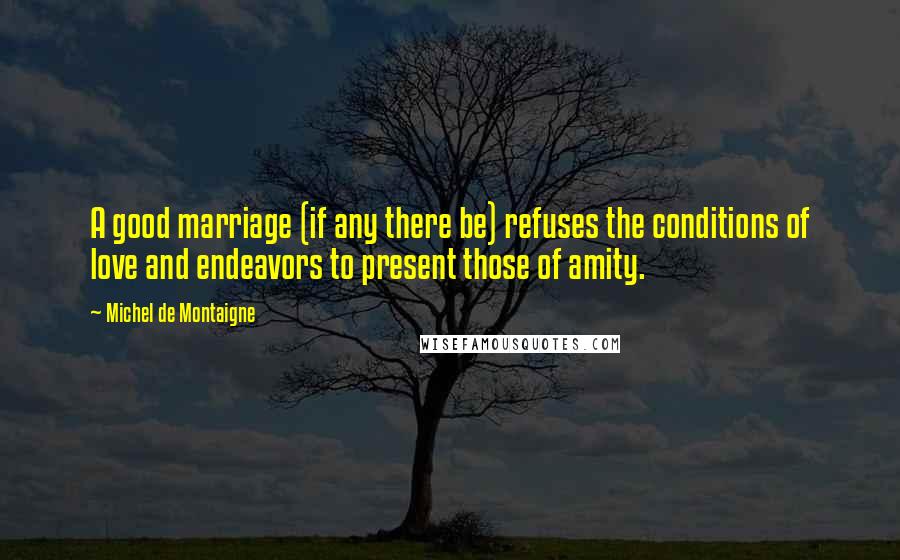 Michel De Montaigne Quotes: A good marriage (if any there be) refuses the conditions of love and endeavors to present those of amity.