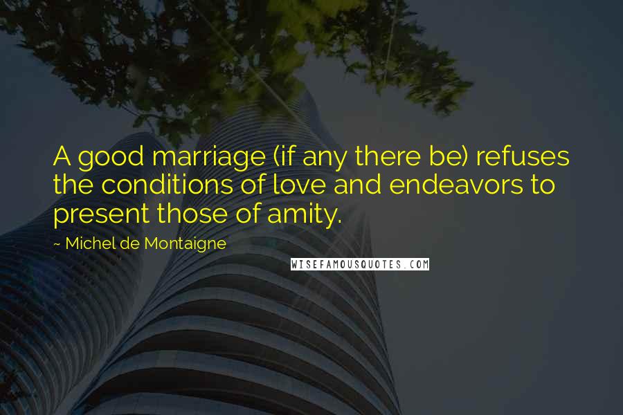 Michel De Montaigne Quotes: A good marriage (if any there be) refuses the conditions of love and endeavors to present those of amity.