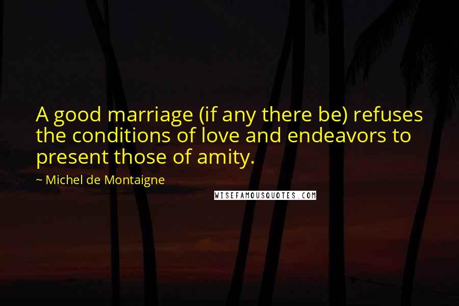 Michel De Montaigne Quotes: A good marriage (if any there be) refuses the conditions of love and endeavors to present those of amity.