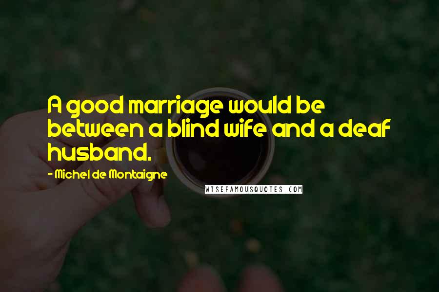 Michel De Montaigne Quotes: A good marriage would be between a blind wife and a deaf husband.