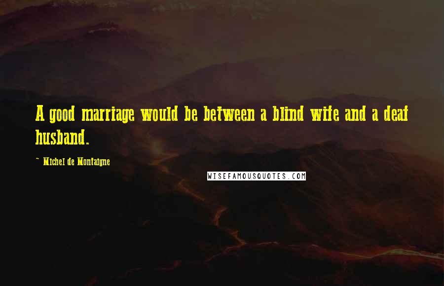 Michel De Montaigne Quotes: A good marriage would be between a blind wife and a deaf husband.