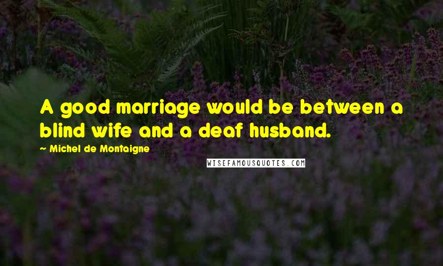 Michel De Montaigne Quotes: A good marriage would be between a blind wife and a deaf husband.