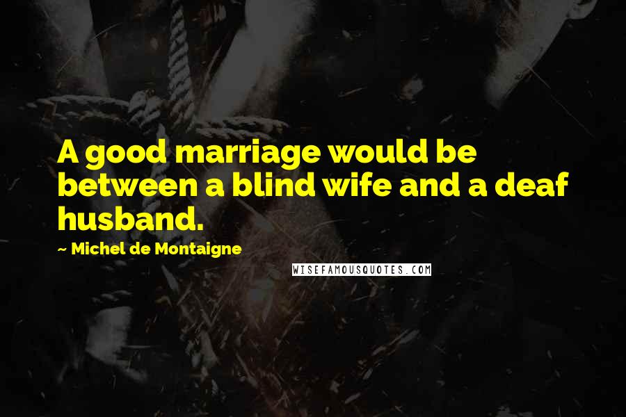 Michel De Montaigne Quotes: A good marriage would be between a blind wife and a deaf husband.