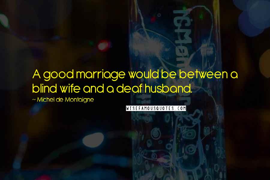 Michel De Montaigne Quotes: A good marriage would be between a blind wife and a deaf husband.