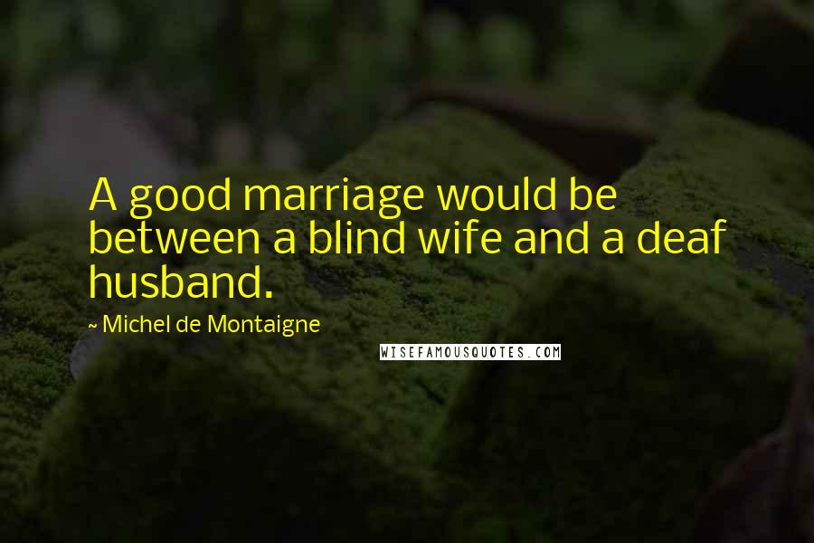 Michel De Montaigne Quotes: A good marriage would be between a blind wife and a deaf husband.