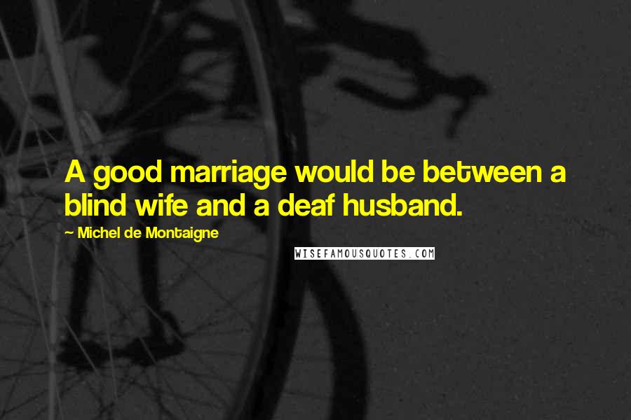 Michel De Montaigne Quotes: A good marriage would be between a blind wife and a deaf husband.