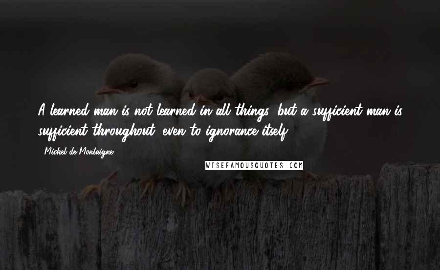 Michel De Montaigne Quotes: A learned man is not learned in all things; but a sufficient man is sufficient throughout, even to ignorance itself.