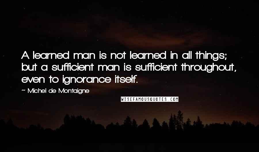 Michel De Montaigne Quotes: A learned man is not learned in all things; but a sufficient man is sufficient throughout, even to ignorance itself.