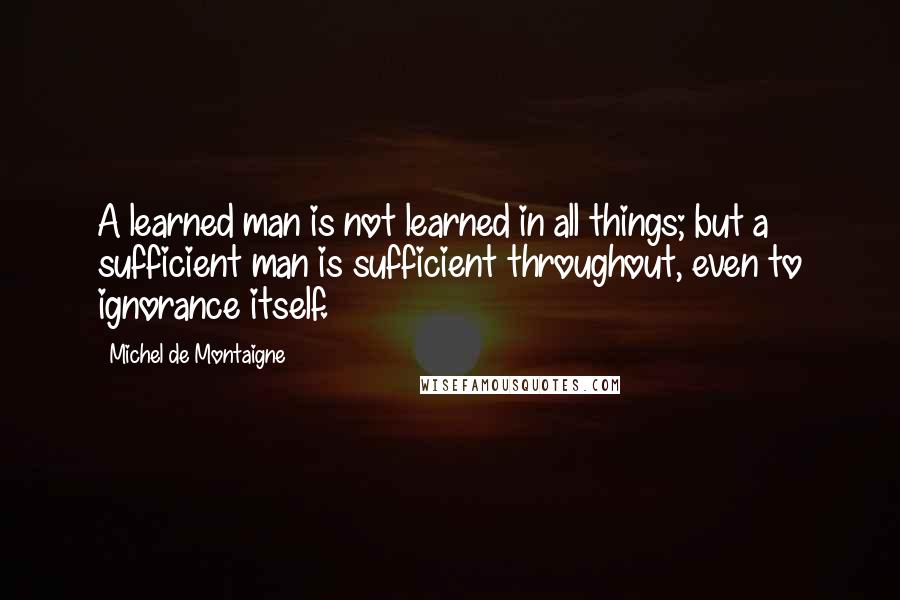 Michel De Montaigne Quotes: A learned man is not learned in all things; but a sufficient man is sufficient throughout, even to ignorance itself.