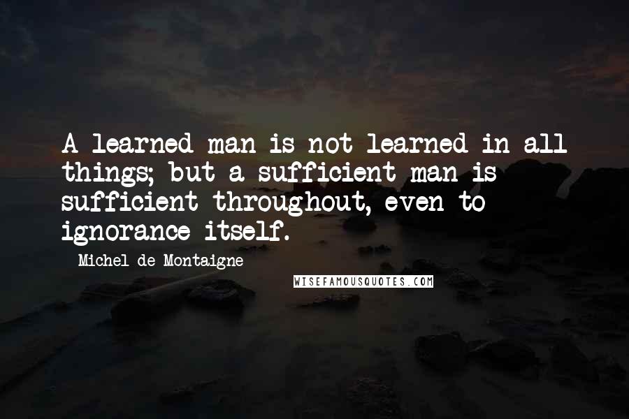 Michel De Montaigne Quotes: A learned man is not learned in all things; but a sufficient man is sufficient throughout, even to ignorance itself.