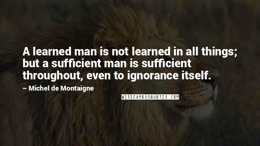 Michel De Montaigne Quotes: A learned man is not learned in all things; but a sufficient man is sufficient throughout, even to ignorance itself.
