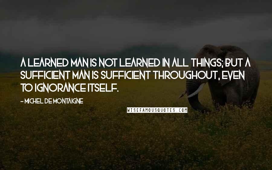 Michel De Montaigne Quotes: A learned man is not learned in all things; but a sufficient man is sufficient throughout, even to ignorance itself.