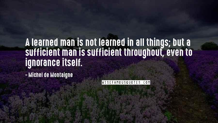 Michel De Montaigne Quotes: A learned man is not learned in all things; but a sufficient man is sufficient throughout, even to ignorance itself.