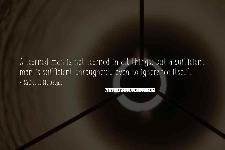 Michel De Montaigne Quotes: A learned man is not learned in all things; but a sufficient man is sufficient throughout, even to ignorance itself.