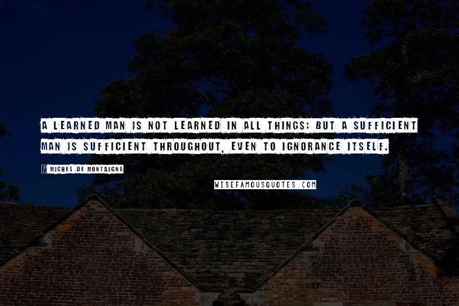 Michel De Montaigne Quotes: A learned man is not learned in all things; but a sufficient man is sufficient throughout, even to ignorance itself.