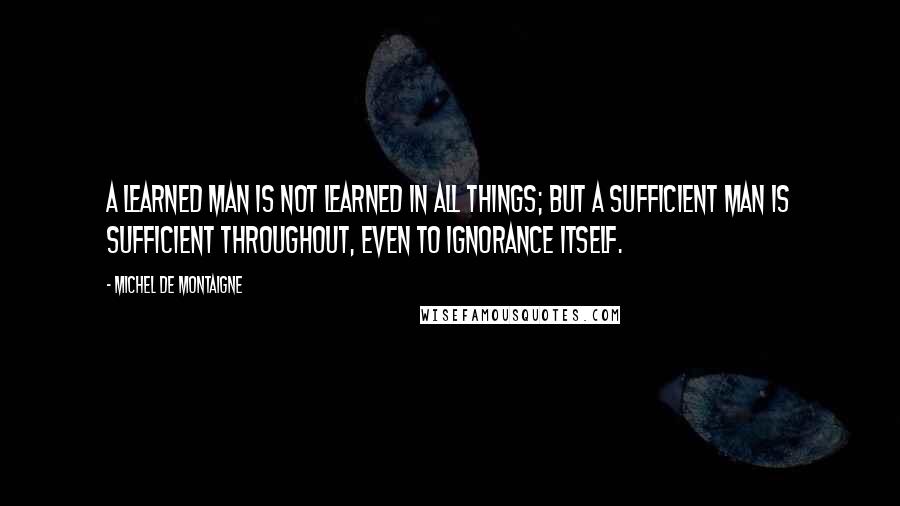 Michel De Montaigne Quotes: A learned man is not learned in all things; but a sufficient man is sufficient throughout, even to ignorance itself.