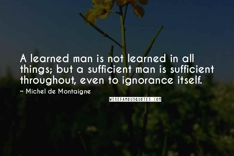 Michel De Montaigne Quotes: A learned man is not learned in all things; but a sufficient man is sufficient throughout, even to ignorance itself.