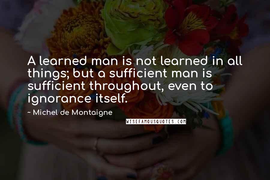 Michel De Montaigne Quotes: A learned man is not learned in all things; but a sufficient man is sufficient throughout, even to ignorance itself.
