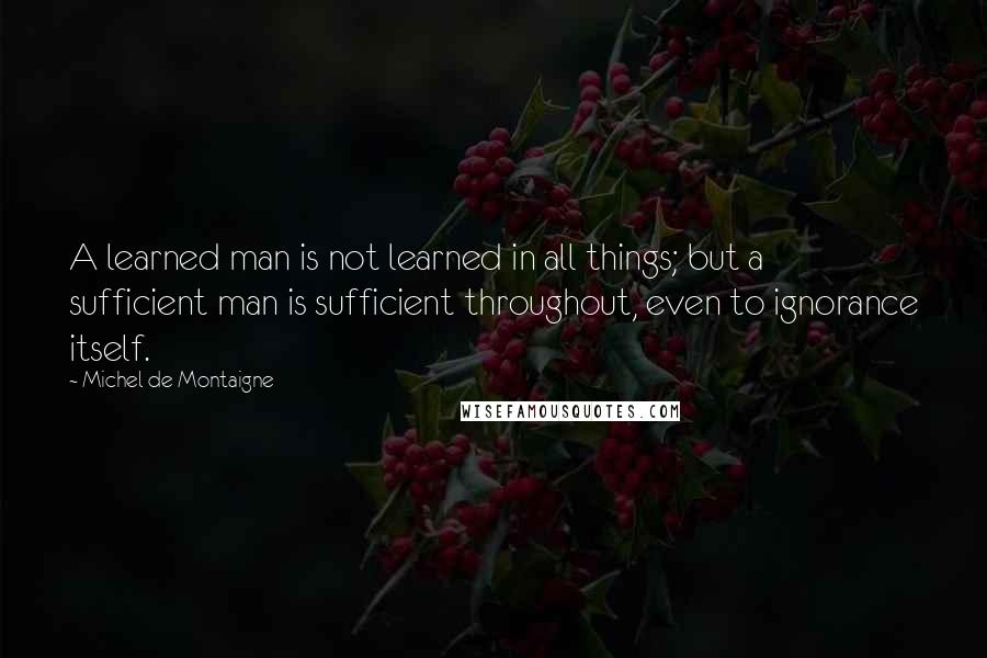 Michel De Montaigne Quotes: A learned man is not learned in all things; but a sufficient man is sufficient throughout, even to ignorance itself.