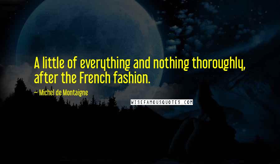 Michel De Montaigne Quotes: A little of everything and nothing thoroughly, after the French fashion.