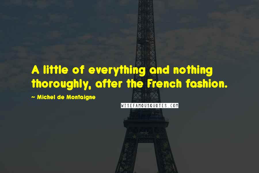 Michel De Montaigne Quotes: A little of everything and nothing thoroughly, after the French fashion.