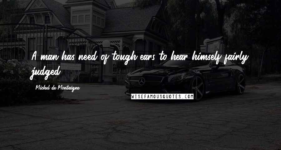 Michel De Montaigne Quotes: A man has need of tough ears to hear himself fairly judged.