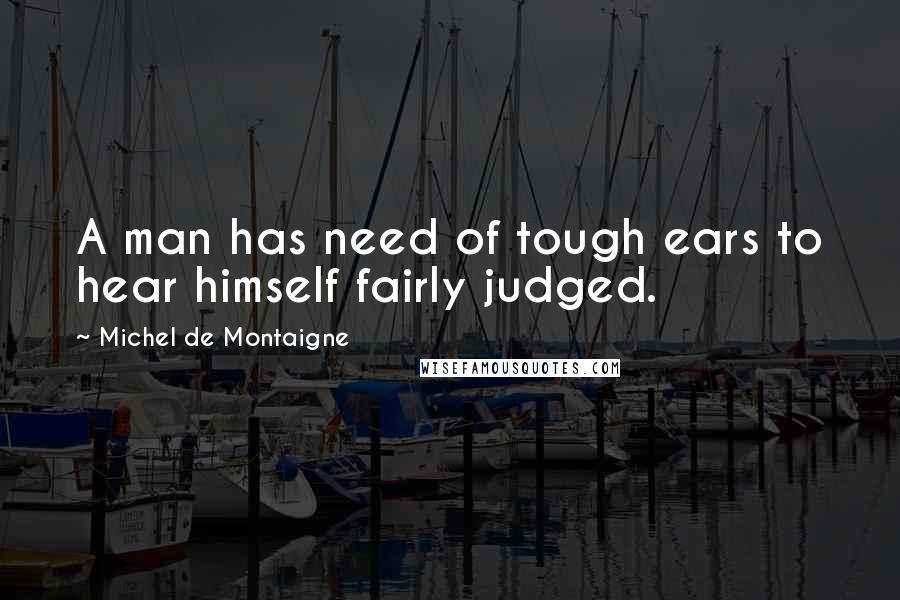 Michel De Montaigne Quotes: A man has need of tough ears to hear himself fairly judged.