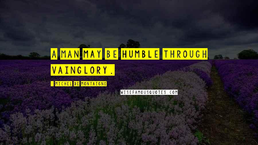 Michel De Montaigne Quotes: A man may be humble through vainglory.