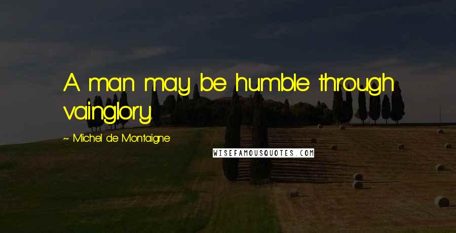 Michel De Montaigne Quotes: A man may be humble through vainglory.