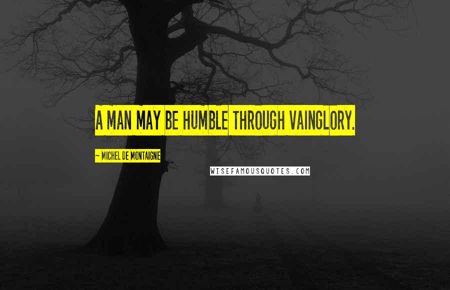 Michel De Montaigne Quotes: A man may be humble through vainglory.